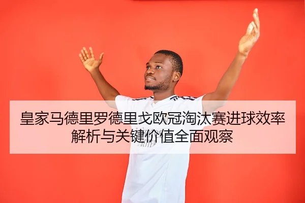 皇家马德里罗德里戈欧冠淘汰赛进球效率解析与关键价值全面观察