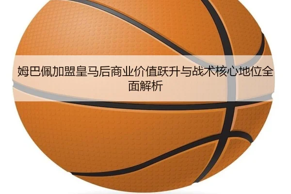 姆巴佩加盟皇马后商业价值跃升与战术核心地位全面解析