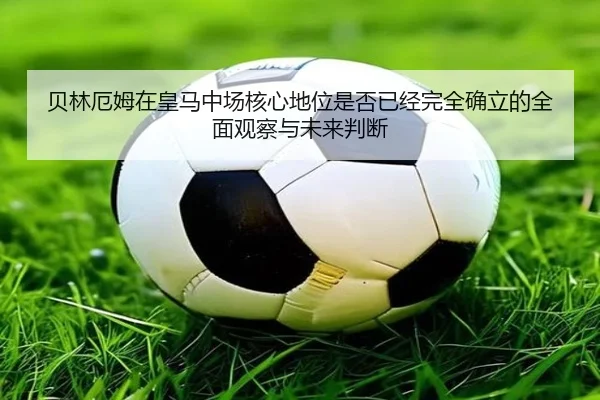 贝林厄姆在皇马中场核心地位是否已经完全确立的全面观察与未来判断